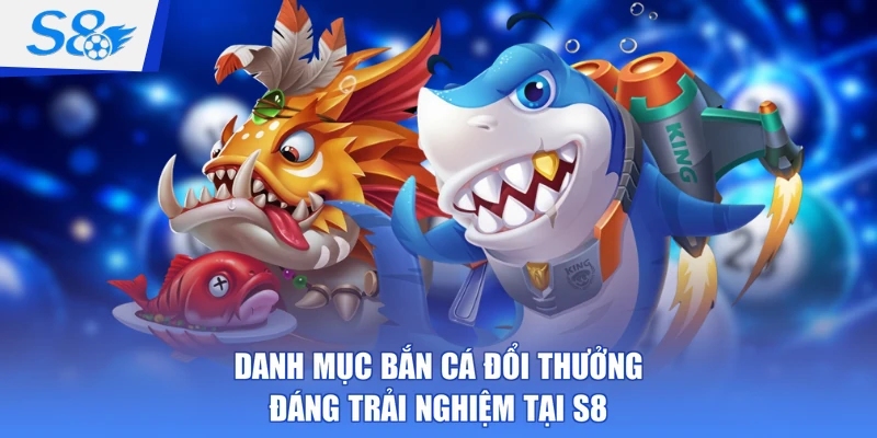 Danh mục bắn cá đổi thưởng đáng trải nghiệm tại S8